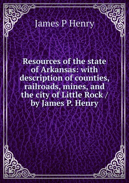 Обложка книги Resources of the state of Arkansas: with description of counties, railroads, mines, and the city of Little Rock / by James P. Henry, James P Henry