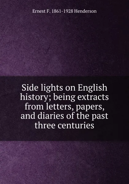 Обложка книги Side lights on English history; being extracts from letters, papers, and diaries of the past three centuries, Ernest F. 1861-1928 Henderson