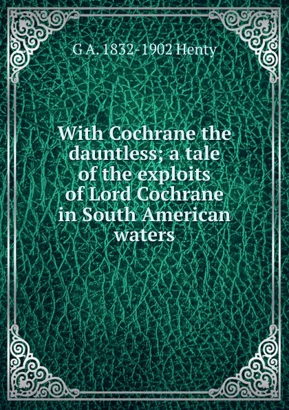 Обложка книги With Cochrane the dauntless; a tale of the exploits of Lord Cochrane in South American waters, Henty George Alfred