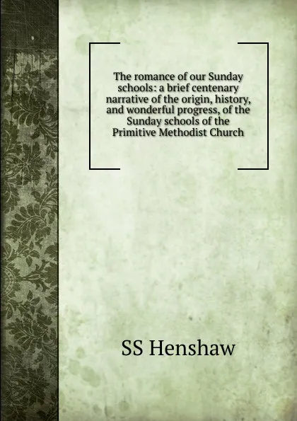 Обложка книги The romance of our Sunday schools: a brief centenary narrative of the origin, history, and wonderful progress, of the Sunday schools of the Primitive Methodist Church, SS Henshaw