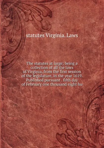 Обложка книги The statutes at large; being a collection of all the laws of Virginia, from the first session of the legislature, in the year 1619. Published pursuant . fifth day of February one thousand eight hu, statutes Virginia. Laws