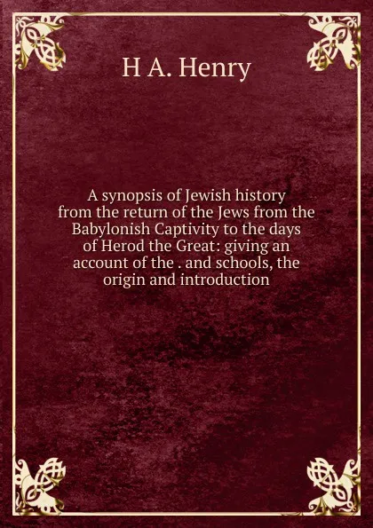 Обложка книги A synopsis of Jewish history from the return of the Jews from the Babylonish Captivity to the days of Herod the Great: giving an account of the . and schools, the origin and introduction, H A. Henry