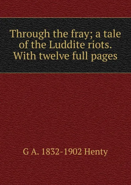 Обложка книги Through the fray; a tale of the Luddite riots. With twelve full pages, Henty George Alfred