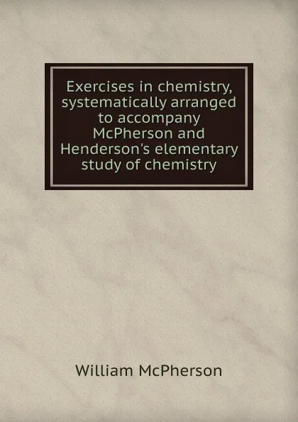 Обложка книги Exercises in chemistry, systematically arranged to accompany McPherson and Henderson.s elementary study of chemistry, William McPherson