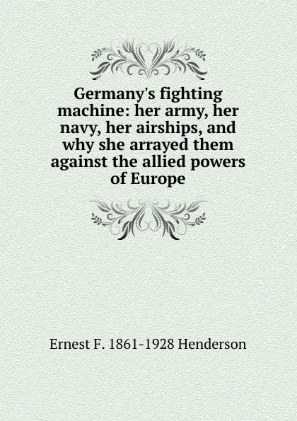 Обложка книги Germany.s fighting machine: her army, her navy, her airships, and why she arrayed them against the allied powers of Europe, Ernest F. 1861-1928 Henderson