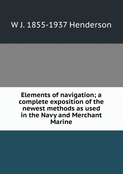 Обложка книги Elements of navigation; a complete exposition of the newest methods as used in the Navy and Merchant Marine, W J. 1855-1937 Henderson