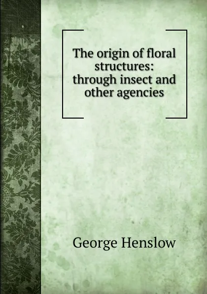 Обложка книги The origin of floral structures: through insect and other agencies, George Henslow