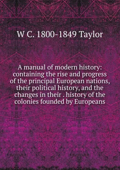 Обложка книги A manual of modern history: containing the rise and progress of the principal European nations, their political history, and the changes in their . history of the colonies founded by Europeans, W C. 1800-1849 Taylor