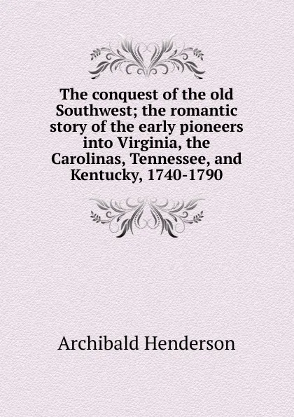 Обложка книги The conquest of the old Southwest; the romantic story of the early pioneers into Virginia, the Carolinas, Tennessee, and Kentucky, 1740-1790, Archibald Henderson