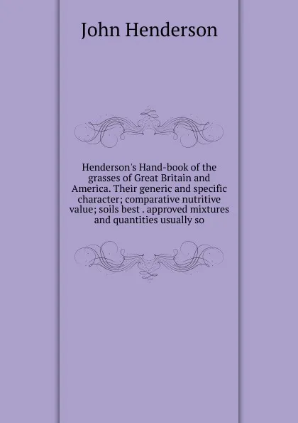 Обложка книги Henderson.s Hand-book of the grasses of Great Britain and America. Their generic and specific character; comparative nutritive value; soils best . approved mixtures and quantities usually so, John Henderson