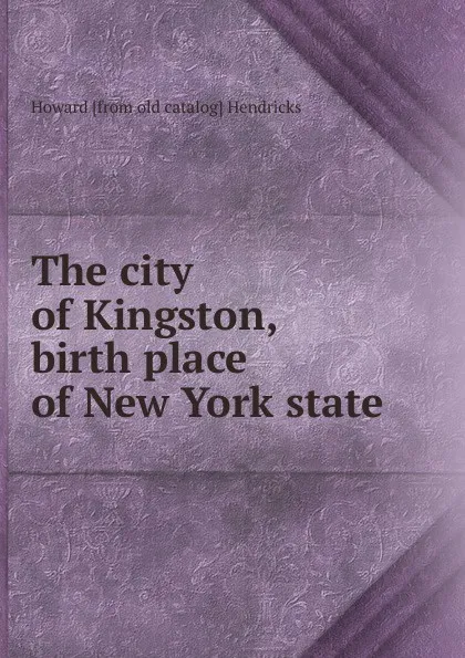 Обложка книги The city of Kingston, birth place of New York state, Howard [from old catalog] Hendricks