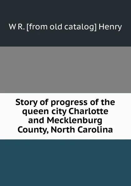 Обложка книги Story of progress of the queen city Charlotte and Mecklenburg County, North Carolina, W R. [from old catalog] Henry