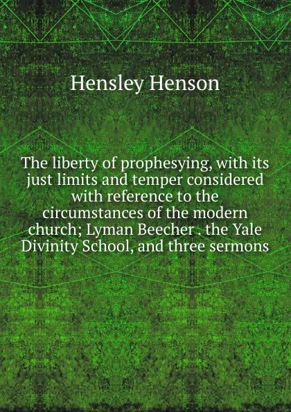 Обложка книги The liberty of prophesying, with its just limits and temper considered with reference to the circumstances of the modern church; Lyman Beecher . the Yale Divinity School, and three sermons, Hensley Henson