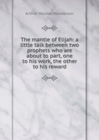 Обложка книги The mantle of Elijah: a little talk between two prophets who are about to part, one to his work, the other to his reward, Arthur Weldon Henderson