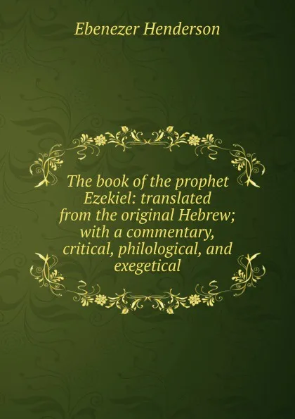 Обложка книги The book of the prophet Ezekiel: translated from the original Hebrew; with a commentary, critical, philological, and exegetical, Ebenezer Henderson