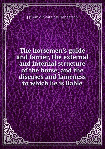 Обложка книги The horsemen.s guide and farrier, the external and internal structure of the horse, and the diseases and lameness to which he is liable, J [from old catalog] Henderson