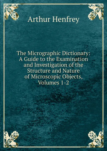 Обложка книги The Micrographic Dictionary: A Guide to the Examination and Investigation of the Structure and Nature of Microscopic Objects, Volumes 1-2, Arthur Henfrey