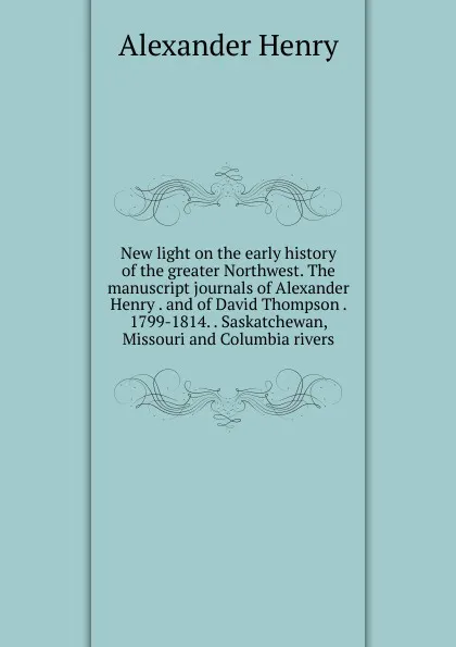 Обложка книги New light on the early history of the greater Northwest. The manuscript journals of Alexander Henry . and of David Thompson . 1799-1814. . Saskatchewan, Missouri and Columbia rivers, Alexander Henry