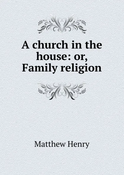 Обложка книги A church in the house: or, Family religion, Matthew Henry