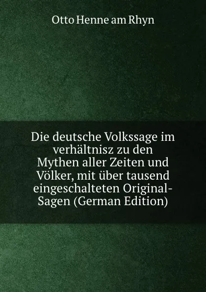 Обложка книги Die deutsche Volkssage im verhaltnisz zu den Mythen aller Zeiten und Volker, mit uber tausend eingeschalteten Original-Sagen (German Edition), Otto Henne am Rhyn