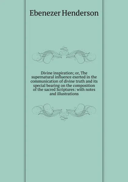 Обложка книги Divine inspiration; or, The supernatural influence exerted in the communication of divine truth and its special bearing on the composition of the sacred Scriptures: with notes and illustrations, Ebenezer Henderson