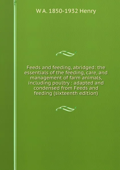 Обложка книги Feeds and feeding, abridged: the essentials of the feeding, care, and management of farm animals, including poultry : adapted and condensed from Feeds and feeding (sixteenth edition), W A. 1850-1932 Henry