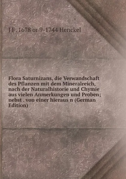 Обложка книги Flora Saturnizans, die Verwandschaft des Pflanzen mit dem Mineralreich, nach der Naturalhistorie und Chymie aus vielen Anmerkungen und Proben; nebst . von einer hieraus n (German Edition), J F. 1678 or 9-1744 Henckel