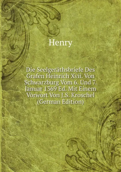 Обложка книги Die Seelgerathsbriefe Des Grafen Heinrich Xvii. Von Schwarzburg Vom 6. Und 7. Januar 1369 Ed. Mit Einem Vorwort Von J.S. Kroschel (German Edition), Henry