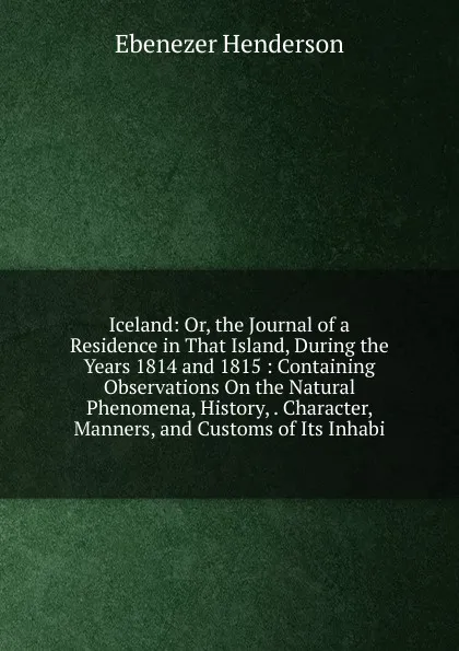 Обложка книги Iceland: Or, the Journal of a Residence in That Island, During the Years 1814 and 1815 : Containing Observations On the Natural Phenomena, History, . Character, Manners, and Customs of Its Inhabi, Ebenezer Henderson