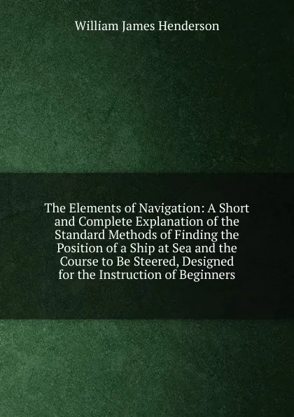 Обложка книги The Elements of Navigation: A Short and Complete Explanation of the Standard Methods of Finding the Position of a Ship at Sea and the Course to Be Steered, Designed for the Instruction of Beginners, William James Henderson