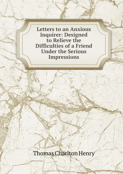 Обложка книги Letters to an Anxious Inquirer: Designed to Relieve the Difficulties of a Friend Under the Serious Impressions, Thomas Charlton Henry