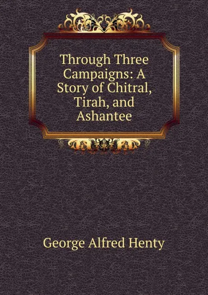 Обложка книги Through Three Campaigns: A Story of Chitral, Tirah, and Ashantee, Henty George Alfred