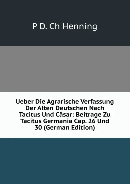 Обложка книги Ueber Die Agrarische Verfassung Der Alten Deutschen Nach Tacitus Und Casar: Beitrage Zu Tacitus Germania Cap. 26 Und 30 (German Edition), P D. Ch Henning