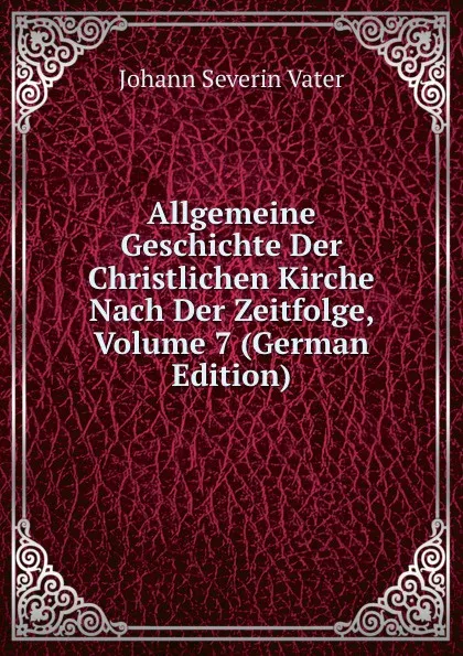 Обложка книги Allgemeine Geschichte Der Christlichen Kirche Nach Der Zeitfolge, Volume 7 (German Edition), Johann Severin Vater