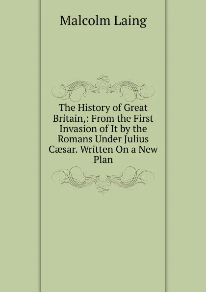 Обложка книги The History of Great Britain,: From the First Invasion of It by the Romans Under Julius Caesar. Written On a New Plan, Malcolm Laing