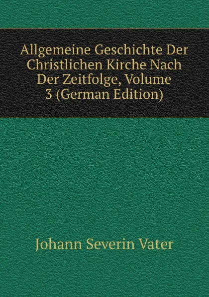 Обложка книги Allgemeine Geschichte Der Christlichen Kirche Nach Der Zeitfolge, Volume 3 (German Edition), Johann Severin Vater