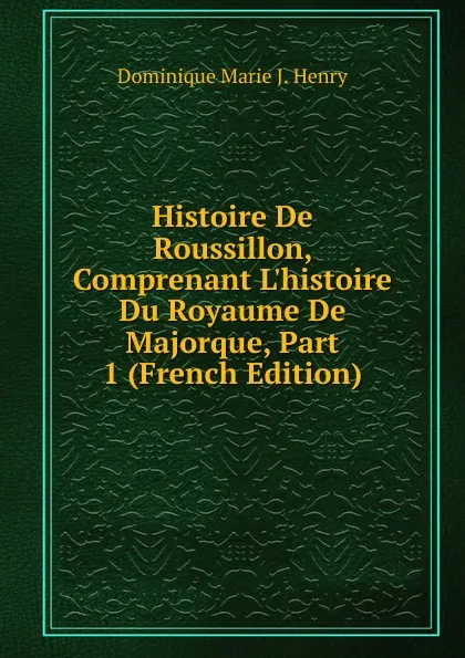 Обложка книги Histoire De Roussillon, Comprenant L.histoire Du Royaume De Majorque, Part 1 (French Edition), Dominique Marie J. Henry