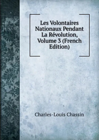 Обложка книги Les Volontaires Nationaux Pendant La Revolution, Volume 3 (French Edition), Charles-Louis Chassin