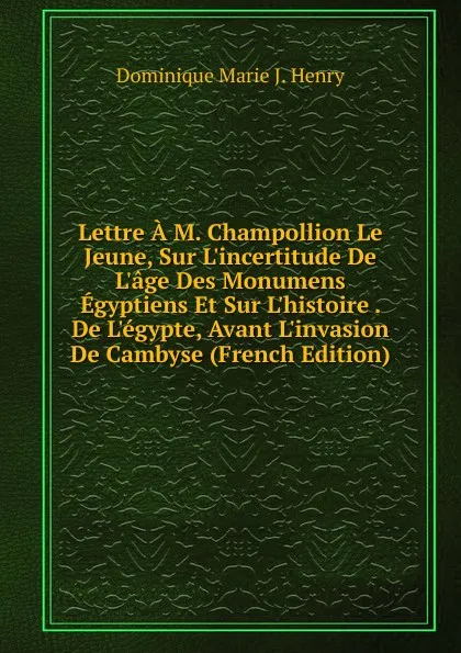 Обложка книги Lettre A M. Champollion Le Jeune, Sur L.incertitude De L.age Des Monumens Egyptiens Et Sur L.histoire . De L.egypte, Avant L.invasion De Cambyse (French Edition), Dominique Marie J. Henry