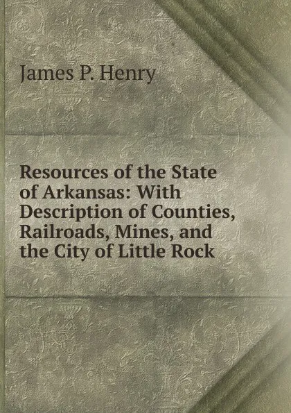 Обложка книги Resources of the State of Arkansas: With Description of Counties, Railroads, Mines, and the City of Little Rock ., James P. Henry