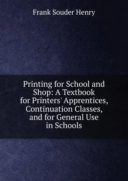 Обложка книги Printing for School and Shop: A Textbook for Printers. Apprentices, Continuation Classes, and for General Use in Schools, Frank Souder Henry