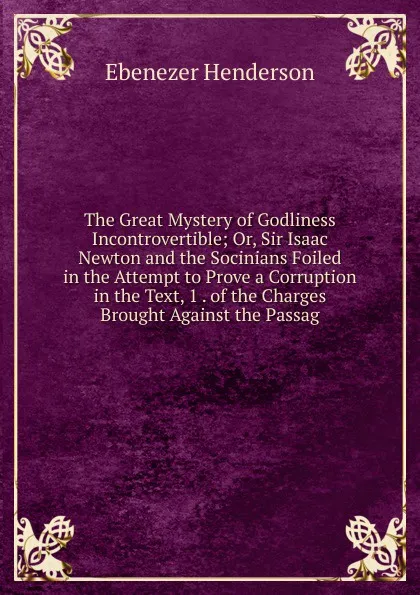 Обложка книги The Great Mystery of Godliness Incontrovertible; Or, Sir Isaac Newton and the Socinians Foiled in the Attempt to Prove a Corruption in the Text, 1 . of the Charges Brought Against the Passag, Ebenezer Henderson