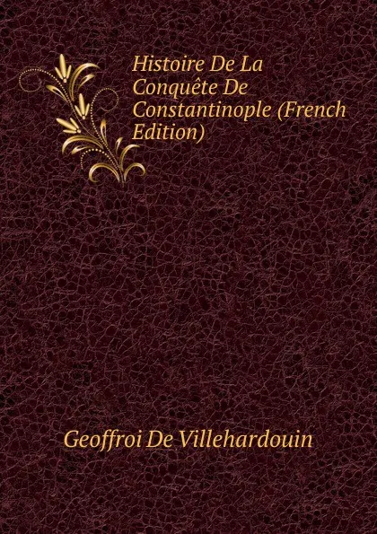 Обложка книги Histoire De La Conquete De Constantinople (French Edition), Geoffroi de Villehardouin