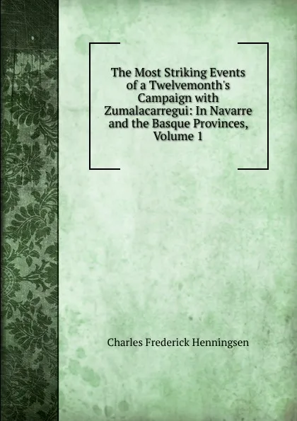 Обложка книги The Most Striking Events of a Twelvemonth.s Campaign with Zumalacarregui: In Navarre and the Basque Provinces, Volume 1, Charles Frederick Henningsen