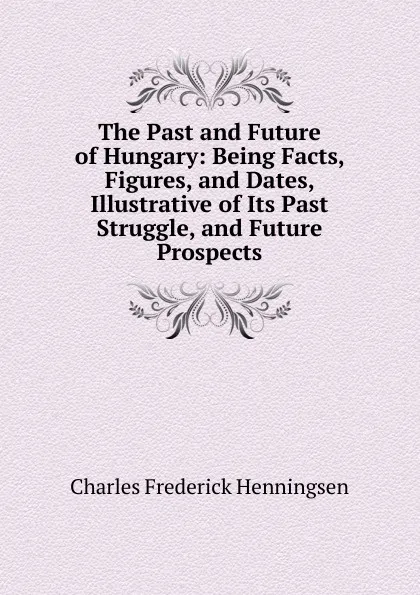 Обложка книги The Past and Future of Hungary: Being Facts, Figures, and Dates, Illustrative of Its Past Struggle, and Future Prospects, Charles Frederick Henningsen