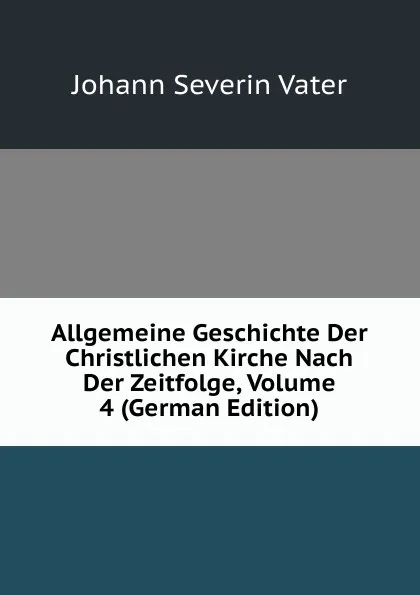Обложка книги Allgemeine Geschichte Der Christlichen Kirche Nach Der Zeitfolge, Volume 4 (German Edition), Johann Severin Vater