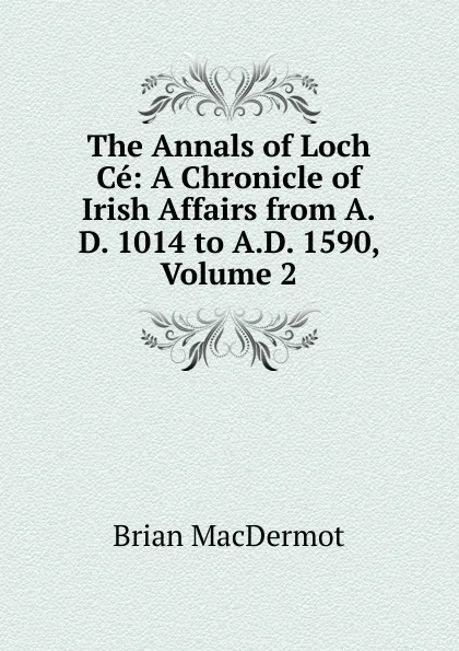 Обложка книги The Annals of Loch Ce: A Chronicle of Irish Affairs from A.D. 1014 to A.D. 1590, Volume 2, Brian MacDermot