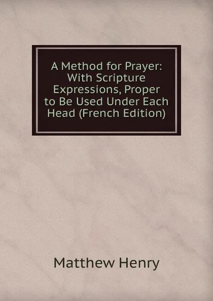 Обложка книги A Method for Prayer: With Scripture Expressions, Proper to Be Used Under Each Head (French Edition), Matthew Henry
