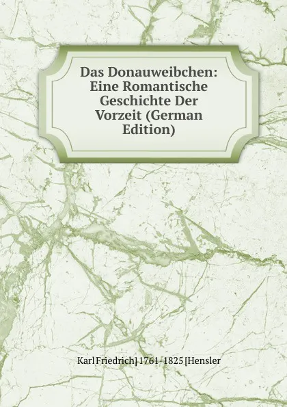 Обложка книги Das Donauweibchen: Eine Romantische Geschichte Der Vorzeit (German Edition), Karl Friedrich] 1761-1825 [Hensler