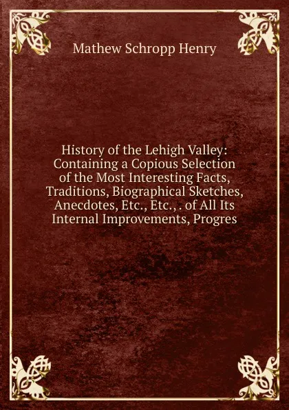 Обложка книги History of the Lehigh Valley: Containing a Copious Selection of the Most Interesting Facts, Traditions, Biographical Sketches, Anecdotes, Etc., Etc., . of All Its Internal Improvements, Progres, Mathew Schropp Henry